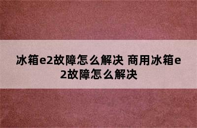 冰箱e2故障怎么解决 商用冰箱e2故障怎么解决